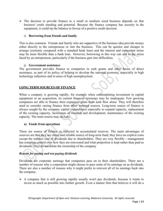 ©Copyright: Department of Open and Distance Learning, Makerere University. All rights reserved.
Page | 63
 The decision to provide finance to a small or medium sized business depends on that
business' credit standing and potential. Because the finance company has security in the
equipment, it could tip the balance in favour of a positive credit decision.
i) Borrowing from friends and family
This is also common. Friends and family who are supportive of the business idea provide money
either directly to the entrepreneur or into the business. This can be quicker and cheaper to
arrange (certainly compared with a standard bank loan) and the interest and repayment terms
may be more flexible than a bank loan. However, borrowing in this way can add to the stress
faced by an entrepreneur, particularly if the business gets into difficulties.
j) Government assistance
The government provides finance to companies in cash grants and other forms of direct
assistance, as part of its policy of helping to develop the national economy, especially in high
technology industries and in areas of high unemployment.
LONG TERM SOURCES OF FINANCE
When a company is growing rapidly, for example when contemplating investment in capital
equipment or an acquisition, its current financial resources may be inadequate. Few growing
companies are able to finance their expansion plans from cash flow alone. They will therefore
need to consider raising finance from other external sources. Long-term source of finance is
always sought by the company capital expenditures especially to expand capacity, replacement
of the existing capacity, facilitation of research and development, maintenance of the existing
capacity. The main source may include;
a) Funds from operations
These are source of finance as reflected in accumulated reserves. The main advantages of
reserves are that they are cheap and reliable source of long-term fund; they have no explicit costs
except the indirect cost of dividends due to shareholders. They are very flexible - management
has complete control over how they are reinvested and what proportion is kept rather than paid as
dividends. They do not dilute the ownership of the company
Reason for paying and not paying dividends
Dividends are corporate earnings that companies pass on to their shareholders. There are a
number of reasons why a corporation might choose to pass some of its earnings on as dividends.
There are also a number of reasons why it might prefer to reinvest all of its earnings back into
the company.
 A company that is still growing rapidly usually won't pay dividends, because it wants to
invest as much as possible into further growth. Even a mature firm that believes it will do a
 
