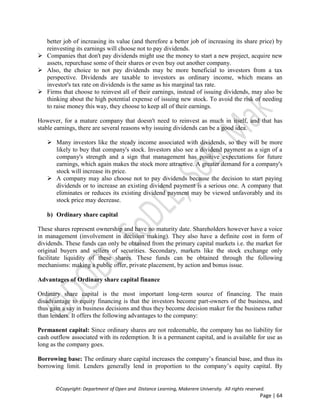 ©Copyright: Department of Open and Distance Learning, Makerere University. All rights reserved.
Page | 64
better job of increasing its value (and therefore a better job of increasing its share price) by
reinvesting its earnings will choose not to pay dividends.
 Companies that don't pay dividends might use the money to start a new project, acquire new
assets, repurchase some of their shares or even buy out another company.
 Also, the choice to not pay dividends may be more beneficial to investors from a tax
perspective. Dividends are taxable to investors as ordinary income, which means an
investor's tax rate on dividends is the same as his marginal tax rate.
 Firms that choose to reinvest all of their earnings, instead of issuing dividends, may also be
thinking about the high potential expense of issuing new stock. To avoid the risk of needing
to raise money this way, they choose to keep all of their earnings.
However, for a mature company that doesn't need to reinvest as much in itself, and that has
stable earnings, there are several reasons why issuing dividends can be a good idea.
 Many investors like the steady income associated with dividends, so they will be more
likely to buy that company's stock. Investors also see a dividend payment as a sign of a
company's strength and a sign that management has positive expectations for future
earnings, which again makes the stock more attractive. A greater demand for a company's
stock will increase its price.
 A company may also choose not to pay dividends because the decision to start paying
dividends or to increase an existing dividend payment is a serious one. A company that
eliminates or reduces its existing dividend payment may be viewed unfavorably and its
stock price may decrease.
b) Ordinary share capital
These shares represent ownership and have no maturity date. Shareholders however have a voice
in management (involvement in decision making). They also have a definite cost in form of
dividends. These funds can only be obtained from the primary capital markets i.e. the market for
original buyers and sellers of securities. Secondary, markets like the stock exchange only
facilitate liquidity of these shares. These funds can be obtained through the following
mechanisms: making a public offer, private placement, by action and bonus issue.
Advantages of Ordinary share capital finance
Ordinary share capital is the most important long-term source of financing. The main
disadvantage to equity financing is that the investors become part-owners of the business, and
thus gain a say in business decisions and thus they become decision maker for the business rather
than lenders. It offers the following advantages to the company:
Permanent capital: Since ordinary shares are not redeemable, the company has no liability for
cash outflow associated with its redemption. It is a permanent capital, and is available for use as
long as the company goes.
Borrowing base: The ordinary share capital increases the company’s financial base, and thus its
borrowing limit. Lenders generally lend in proportion to the company’s equity capital. By
 
