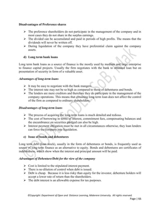 ©Copyright: Department of Open and Distance Learning, Makerere University. All rights reserved.
Page | 66
Disadvantages of Preference shares
 The preference shareholders do not participate in the management of the company and in
most cases they do not share in the surplus earnings.
 The divided can be accumulated and paid in periods of high profits. The means that the
dividends will never be written off.
 During liquidation of the company they have preferential claim against the company
assets.
d) Long term bank loans
Long term bank loans as a source of finance is the mostly used by medium and large enterprise
to finance capital projects. Usually the firm negotiates with the bank to obtained loan but on
presentation of security in form of a valuable asset.
Advantages of long-term loans
 It may be easy to negotiate with the bank mangers.
 The interest rate may not be so high as compared to those of debentures and bonds.
 The lenders are mere creditors and therefore they do participate in the management of the
company operations. This means that obtaining long-term loan does not affect the control
of the firm as compared to ordinary shareholders.
Disadvantages of long-term loans
 The process of acquiring the long-term loans is much detailed and tedious.
 The cost of borrowing in terms of interest, commitment fees, compensating balances and
the encumbrance on securities pledged can also be high.
 Interest payment obligation must be met in all circumstances otherwise, they loan lenders
can force the company into liquidation.
e) Issue of bonds and debentures
Long term debt (loan stock), usually in the form of debentures or bonds, is frequently used as
source of long-term finance as an alternative to equity. Bonds and debentures are certificates of
indebtedness, which show when the interest and principal amount will be paid.
Advantages of Debenture/Debt for the view of the company
 Cost is limited to the stipulated interest payment.
 There is no dilution of control when debt is issued.
 Debt is cheap. Because it is less risky than equity for the investor, debenture holders will
accept a lower rate of return than the shareholders.
 The debt interest is an allowable expense for tax purposes.
 