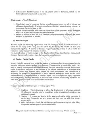 ©Copyright: Department of Open and Distance Learning, Makerere University. All rights reserved.
Page | 67
 Debt is more flexible because it can in general terms be borrowed, repaid and re-
borrowed in variable amounts at any time.
Disadvantages of bonds/debentures
 Shareholders may be concerned that the geared company cannot pay all its interest and
still pay a dividend and will raise the rate of return that they require from the company to
compensate for this increase in risk.
 Interest on debt must be paid whatever the earnings of the company, unlike dividends,
which can be paid in good years and not in bad years.
 Failure of the firm to meet the fixed financing charge (inertest) on debentures and bonds
will lead to liquidation of the firm.
f) Business Angels
Business angels are financing organizations that are willing to invest in small businesses in
return for an equity stake. They can also offer the businesses the benefits of their own
management expertise. A number of Business Angels’ networks operate in UK to match the
businesses equity finance with potential investors.
The main advantage of business angel is that they have knowledge about business management.
However they normally require a stake the business in terms f control.
g) Venture Capital Funds
Venture capital is a general term to describe a range of ordinary and preference shares where the
investing institution acquires a share in the business. Venture capital is intended for higher risks
such as start up situations and development capital for more mature investments. Replacement
capital brings in an institution in place of one of the original shareholders of a business who
wishes to realize their personal equity before the other shareholders. The combination of
increasing the prospective marketability of Small Medium Enterprises share and tax relief
schemes has lead to the proliferation of Venture Capital Fund, which provides equity capital for
small and growing business. The range of possible funds includes; those run by merchants and
other bank, pension’s funds individuals and local authorities.
There are a number of different types of venture capital (VC):
1. Seedcorn – This is financing to allow the development of a business concept.
Development may also involve expenditure on the production of prototypes and
additional research.
2. Start-up – A product or idea is further developed and/or initial marketing is
carried out. Companies are very young and have not yet sold their product
commercially.
3. Other early-stage – Funds for initial commercial manufacturing and sales. Many
companies at this stage will remain unprofitable.
 