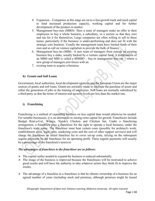 ©Copyright: Department of Open and Distance Learning, Makerere University. All rights reserved.
Page | 68
4. Expansion – Companies at this stage are on to a fast-growth track and need capital
to fund increased production capacity, working capital and for further
development of the product or market.
5. Management buy-outs (MBO)– Here a team of managers make an offer to their
employees to buy a whole business, a subsidiary, or a section so that they own
and run for it for themselves. Large companies are often willing to sell to these
teams, particularly if the business is under-performing and does not fit with the
strategic core business. Usually the management team have limited funds of their
own and so call on venture capitalists to provide the bulk of finance.
6. Management buy-ins (MBI)– A new team of managers from outside an existing
business buy a stake, usually backed by a venture capital fund. A combination of
an MBO and MBI is called a BIMBO – buy-in management buy-out – where a
new group of managers join forces with an
7. existing team to acquire a business.
h) Grants and Soft Loans
Government, local authorities, local development agencies and the European Union are the major
sources of grants and soft loans. Grants are normally made to facilitate the purchase of assets and
either the generation of jobs or the training of employees. Soft loans are normally subsidized by
a third party so that the terms of interest and security levels are less than the market rate.
i) Franchising
Franchising is a method of expanding business on less capital than would otherwise be needed.
For suitable businesses, it is an alternative to raising extra capital for growth. Franchisors include
Budget Rent-a-Car, Wimpy, Nando's Chicken and Chicken Inn. Under a franchising
arrangement, a franchisee pays a franchisor for the right to operate a local business, under the
franchisor's trade name. The franchisor must bear certain costs (possibly for architect's work,
establishment costs, legal costs, marketing costs and the cost of other support services) and will
charge the franchisee an initial franchise fee to cover set-up costs, relying on the subsequent
regular payments by the franchisee for an operating profit. These regular payments will usually
be a percentage of the franchisee's turnover.
The advantages of franchises to the franchisor are as follows:
 The capital outlay needed to expand the business is reduced substantially.
 The image of the business is improved because the franchisees will be motivated to achieve
good results and will have the authority to take whatever action they think fit to improve the
results.
 The advantage of a franchise to a franchisee is that he obtains ownership of a business for an
agreed number of years (including stock and premises, although premises might be leased
 