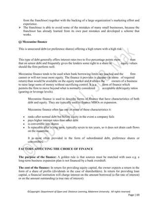 ©Copyright: Department of Open and Distance Learning, Makerere University. All rights reserved.
Page | 69
from the franchisor) together with the backing of a large organization’s marketing effort and
experience.
 The franchisee is able to avoid some of the mistakes of many small businesses, because the
franchisor has already learned from its own past mistakes and developed a scheme that
works.
(j) Mezzanine finance
This is unsecured debt (or preference shares) offering a high return with a high risk.
This type of debt generally offers interest rates two to five percentage points more than
that on senior debt and frequently gives the lenders some right to a share in equity values
should the firm perform well.
Mezzanine finance tends to be used when bank borrowing limits are reached and the firm
cannot or will not issue more equity. The finance it provides is cheaper (in terms of required
return) than would be available on the equity market and it allows the owners of a business
to raise large sums of money without sacrificing control. It is a form of finance which
permits the firm to move beyond what is normally considered acceptable debt/equity ratios
(gearing or leverage levels).
Mezzanine finance is used to describe forms of finance that have characteristics of both
debt and equity. They are typically used to finance MBOs or expansion.
Mezzanine finance often has one or more of these characteristics it:
 ranks after normal debt but before equity in the event a company fails
 pays higher interest rates than other debt
 is convertible into shares
 Is repayable after a long term, typically seven to ten years, so it does not drain cash flows
on the meantime.
It is most often provided in the form of subordinated debt, preference shares or
convertibles.
FACTORS AFFECTING THE CHOICE OF FINANCE
The purpose of the finance: A golden rule is that sources must be matched with uses e.g. a
long-term business expansion plan is not financed by a bank overdraft.
The cost of the finance: In return for providing equity capital, the owner expects a return in the
form of a share of profits (dividends in the case of shareholders). In return for providing loan
capital, a financial institution will charge interest on the amount borrowed (a flat rate of interest)
or on the amount outstanding (a true rate of interest).
 