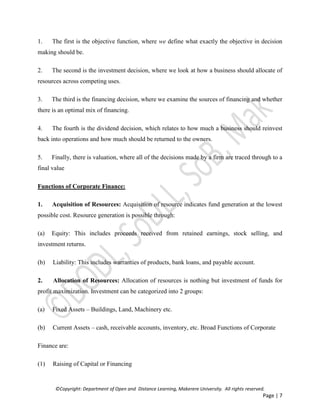 ©Copyright: Department of Open and Distance Learning, Makerere University. All rights reserved.
Page | 7
1. The first is the objective function, where we define what exactly the objective in decision
making should be.
2. The second is the investment decision, where we look at how a business should allocate of
resources across competing uses.
3. The third is the financing decision, where we examine the sources of financing and whether
there is an optimal mix of financing.
4. The fourth is the dividend decision, which relates to how much a business should reinvest
back into operations and how much should be returned to the owners.
5. Finally, there is valuation, where all of the decisions made by a firm are traced through to a
final value
Functions of Corporate Finance:
1. Acquisition of Resources: Acquisition of resource indicates fund generation at the lowest
possible cost. Resource generation is possible through:
(a) Equity: This includes proceeds received from retained earnings, stock selling, and
investment returns.
(b) Liability: This includes warranties of products, bank loans, and payable account.
2. Allocation of Resources: Allocation of resources is nothing but investment of funds for
profit maximization. Investment can be categorized into 2 groups:
(a) Fixed Assets – Buildings, Land, Machinery etc.
(b) Current Assets – cash, receivable accounts, inventory, etc. Broad Functions of Corporate
Finance are:
(1) Raising of Capital or Financing
 