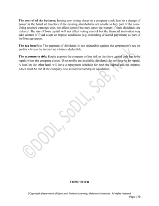 ©Copyright: Department of Open and Distance Learning, Makerere University. All rights reserved.
Page | 70
The control of the business: Issuing new voting shares in a company could lead to a change of
power in the board of directors if the existing shareholders are unable to buy part of the issue.
Using retained earnings does not affect control but may upset the owners if their dividends are
reduced. The use of loan capital will not affect voting control but the financial institution may
take control of fixed assets or impose conditions (e.g. restricting dividend payments) as part of
the loan agreement.
The tax benefits: The payment of dividends is not deductible against the corporation's tax on
profits whereas the interest on a loan is deductible.
The exposure to risk: Equity exposes the company to less risk as the share capital only has to be
repaid when the company closes. If no profits are available, dividends do not have to be repaid.
A loan on the other hand will have a repayment schedule for both the capital and the interest,
which must be met if the company is to avoid receivership or liquidation.
TOPIC FOUR
 