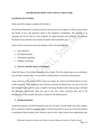 ©Copyright: Department of Open and Distance Learning, Makerere University. All rights reserved.
Page | 71
DIVIDEND DECISION AND CAPITAL STRUCTURE
LEARNING OUTCOMES
At the end of this chapter a student will be able to:
The Dividend Decision is a decision made by the directors of a company. It relates to the amount
and timing of any cash payments made to the company's stockholders. The decision is an
important one for the firm as it may influence its capital structure and stock price. In addition,
the decision may determine the amount of taxation that stockholders pay.
There are four main factors that may influence a firm's dividend decision:
 Free-cash flow
 Dividend clienteles
 Information signalling
 Stability of earnings
1. The free cash flow theory of dividends
Under this theory, the dividend decision is very simple. The firm simply pays out, as dividends,
any cash that is surplus after it invests in all available positive net present value projects.
A key criticism of this theory is that it does not explain the observed dividend policies of real-
world companies. Most companies pay relatively consistent dividends from one year to the next
and managers tend to prefer to pay a steadily increasing dividend rather than paying a dividend
that fluctuates dramatically from one year to the next. These criticisms have led to the
development of other models that seek to explain the dividend decision.
2. Dividend clienteles
A particular pattern of dividend payments may suit one type of stock holder more than another;
this is sometimes called the clientele effect. A retiree may prefer to invest in a firm that provides
a consistently high dividend yield, whereas a person with a high income from employment may
 