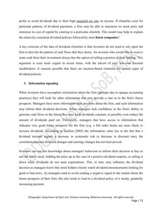 ©Copyright: Department of Open and Distance Learning, Makerere University. All rights reserved.
Page | 72
prefer to avoid dividends due to their high marginal tax rate on income. If clienteles exist for
particular patterns of dividend payments, a firm may be able to maximise its stock price and
minimise its cost of capital by catering to a particular clientele. This model may help to explain
the relatively consistent dividend policies followed by most listed companies.'
A key criticism of the idea of dividend clienteles is that investors do not need to rely upon the
firm to provide the pattern of cash flows that they desire. An investor who would like to receive
some cash from their investment always has the option of selling a portion of their holding. This
argument is even more cogent in recent times, with the advent of very low-cost discount
stockbrokers. It remains possible that there are taxation-based clienteles for certain types of
dividend policies.
3. Information signaling
When investors have incomplete information about the firm (perhaps due to opaque accounting
practices) they will look for other information that may provide a clue as to the firm's future
prospects. Managers have more information than investors about the firm, and such information
may inform their dividend decisions. When managers lack confidence in the firm's ability to
generate cash flows in the future they may keep dividends constant, or possibly even reduce the
amount of dividends paid out. Conversely, managers that have access to information that
indicates very good future prospects for the firm (e.g. a full order book) are more likely to
increase dividends. According to Grullon (2002) the information value lies in the fact that a
dividend increase signals a decrease in systematic risk (a decrease in discount rate), the
correlation between dividend changes and earnings changes has not been proved.
Investors can use this knowledge about managers' behaviour to inform their decision to buy or
sell the firm's stock, bidding the price up in the case of a positive dividend surprise, or selling it
down when dividends do not meet expectations. This, in turn, may influence the dividend
decision as managers know that stock holders closely watch dividend announcements looking for
good or bad news. As managers tend to avoid sending a negative signal to the market about the
future prospects of their firm, this also tends to lead to a dividend policy of a steady, gradually
increasing payment.
 