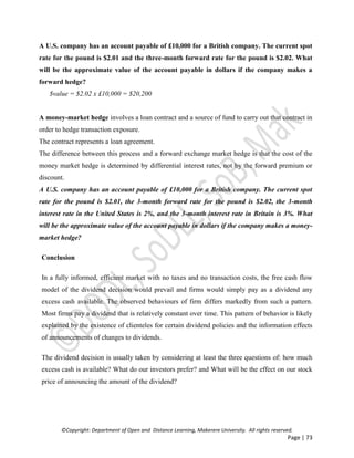 ©Copyright: Department of Open and Distance Learning, Makerere University. All rights reserved.
Page | 73
A U.S. company has an account payable of £10,000 for a British company. The current spot
rate for the pound is $2.01 and the three-month forward rate for the pound is $2.02. What
will be the approximate value of the account payable in dollars if the company makes a
forward hedge?
$value = $2.02 x £10,000 = $20,200
A money-market hedge involves a loan contract and a source of fund to carry out that contract in
order to hedge transaction exposure.
The contract represents a loan agreement.
The difference between this process and a forward exchange market hedge is that the cost of the
money market hedge is determined by differential interest rates, not by the forward premium or
discount.
A U.S. company has an account payable of £10,000 for a British company. The current spot
rate for the pound is $2.01, the 3-month forward rate for the pound is $2.02, the 3-month
interest rate in the United States is 2%, and the 3-month interest rate in Britain is 3%. What
will be the approximate value of the account payable in dollars if the company makes a money-
market hedge?
Conclusion
In a fully informed, efficient market with no taxes and no transaction costs, the free cash flow
model of the dividend decision would prevail and firms would simply pay as a dividend any
excess cash available. The observed behaviours of firm differs markedly from such a pattern.
Most firms pay a dividend that is relatively constant over time. This pattern of behavior is likely
explained by the existence of clienteles for certain dividend policies and the information effects
of announcements of changes to dividends.
The dividend decision is usually taken by considering at least the three questions of: how much
excess cash is available? What do our investors prefer? and What will be the effect on our stock
price of announcing the amount of the dividend?
 