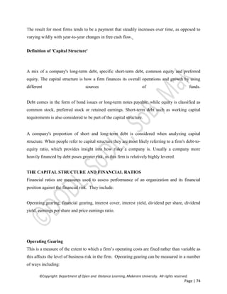 ©Copyright: Department of Open and Distance Learning, Makerere University. All rights reserved.
Page | 74
The result for most firms tends to be a payment that steadily increases over time, as opposed to
varying wildly with year-to-year changes in free cash flow.
Definition of 'Capital Structure'
A mix of a company's long-term debt, specific short-term debt, common equity and preferred
equity. The capital structure is how a firm finances its overall operations and growth by using
different sources of funds.
Debt comes in the form of bond issues or long-term notes payable, while equity is classified as
common stock, preferred stock or retained earnings. Short-term debt such as working capital
requirements is also considered to be part of the capital structure.
A company's proportion of short and long-term debt is considered when analyzing capital
structure. When people refer to capital structure they are most likely referring to a firm's debt-to-
equity ratio, which provides insight into how risky a company is. Usually a company more
heavily financed by debt poses greater risk, as this firm is relatively highly levered.
THE CAPITAL STRUCTURE AND FINANCIAL RATIOS
Financial ratios are measures used to assess performance of an organization and its financial
position against the financial risk. They include:
Operating gearing, financial gearing, interest cover, interest yield, dividend per share, dividend
yield, earnings per share and price earnings ratio.
Operating Gearing
This is a measure of the extent to which a firm’s operating costs are fixed rather than variable as
this affects the level of business risk in the firm. Operating gearing can be measured in a number
of ways including:
 