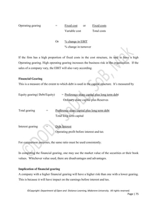 ©Copyright: Department of Open and Distance Learning, Makerere University. All rights reserved.
Page | 75
Operating gearing = Fixed cost or Fixed costs
Variable cost Total costs
Or % change in EBIT
% change in turnover
If the firm has a high proportion of fixed costs in the cost structure, its said to have a high
Operating gearing. High operating gearing increases the business risk in the organization. If the
sales of a company vary, the EBIT will also vary according.
Financial Gearing
This is a measure of the extent to which debt is used in the capital structure. It’s measured by
Equity gearing( Debt/Equity) = Preference share capital plus long term debt
Ordinary share capital plus Reserves
Total gearing = Preference share capital plus long term debt
Total long term capital
Interest gearing = Debt Interest
Operating profit before interest and tax
For comparison purposes, the same ratio must be used consistently.
In computing the financial gearing, one may use the market value of the securities or their book
values. Whichever value used, there are disadvantages and advantages.
Implication of financial gearing
A company with a higher financial gearing will have a higher risk than one with a lower gearing.
This is because it will have impact on the earnings before interest and tax.
 