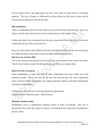 ©Copyright: Department of Open and Distance Learning, Makerere University. All rights reserved.
Page | 77
Cost of capital refers to the opportunity cost that a firm incurs in using funds for investment
purposes. The cost of finance is influenced by the prevailing risk free rate of return and the
reward investors demand for the risk they take.
Risk and Return
There is a relationship between the risk taken by an investor and the expected return. Given two
projects with the same risk level, an investor would select one with a higher return.
On the other hand if two investments have the same return but different risk levels, the investor
would select the one with a lower risk level.
However, if two projects have different risk levels and different returns, the investor will only go
for a high risk project if the return is relatively higher than the other project’s.
Risk free rate of return (RF)
This is the minimum rate required by all investors for an investment whose returns are certain.
The RF rate of return is usually the Rate on the treasury bills or government bond.
Return on risky investment:
Equity shareholders are paid only after all other commitments have been settled out of the
company’s profits. Due to this, they are the ones who bear the most risk in the organization
action. (Secured lenders, liquidation costs, legally protected creditors, preferential shareholders
and ordinary shareholders).
The Return by these investors can be determined from the formula
Required Return = Risk free return + Risk Premium
Dividend valuation model:
Shareholders invest in organization expecting returns in form of dividends. One way of
determining what return they expect to receive is by looking at how much they are prepared to
pay for a share.
 