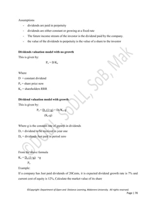 ©Copyright: Department of Open and Distance Learning, Makerere University. All rights reserved.
Page | 78
Assumptions
- dividends are paid in perpetuity
- dividends are either constant or growing at a fixed rate
- The future income stream of the investor is the dividend paid by the company.
- the value of the dividends to perpetuity is the value of a share to the investor
Dividends valuation model with no growth
This is given by:
Po = D/Ke
Where
D = constant dividend
Po = share price now
Ke = shareholders RRR
Dividend valuation model with growth
This is given by:
Po = Do (1+g) = D1/Ke-g
(Ke-g)
Where g is the constant rate of growth in dividends
D1 = dividend to be received in year one
Do = dividends Just paid in period zero
From the above formula
Ke = Do (1+g) +g
Po
Example:
If a company has Just paid dividends of 20Cents, it is expected dividend growth rate is 7% and
current cost of equity is 12%, Calculate the market value of its share
 