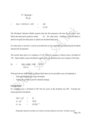 ©Copyright: Department of Open and Distance Learning, Makerere University. All rights reserved.
Page | 79
Po = Do (1+g) =
(Ke-g)
= 20 (1 + 0.07)/0.12 – 0.07 = 428
= £ 4.28
The Dividend Valuation Model assumes that the first payment will arise in one year’s time.
Hence the share price quoted is called Ex – div share price. However, if the dividend is
about to be paid, the share price is called cum dividend share price.
If a share price is cum-div, it can be converted into ex-div equivalent by subtracting the dividend
amount due for payment.
The current share price of a company is £1.25 when the company is about to pay a dividend of
15C. Share holders expect dividends to grow at 6% pa, determine the cost of equity of the form.
Ke = 15(1 + 0.06) + 0.06 = 20.5%
125-15
If the growth rate of dividends is not provided, there are two possible ways of computing it.
- Through extrapolation of past dividends
- Taking the growth as per the retained earnings.
Extrapolation
If a company pays a dividend of 32C but five years of the dividend was 20C. Estimate the
annual growth in dividends.
20 (1 + g)5
= 32
(1 + g)5
= 32/20
(1 + g) = (32/20) 1/5
 