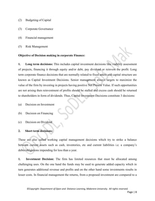 ©Copyright: Department of Open and Distance Learning, Makerere University. All rights reserved.
Page | 8
(2) Budgeting of Capital
(3) Corporate Governance
(4) Financial management
(5) Risk Management
Objective of Decision making in corporate Finance:
1. Long term decisions: This includes capital investment decisions like viability assessment
of projects, financing it through equity and/or debt, pay dividend or reinvest the profit. Long
term corporate finance decisions that are normally related to fixed assets and capital structure are
known as Capital Investment Decisions. Senior management always targets to maximize the
value of the firm by investing in projects having positive Net Present Value. If such opportunities
are not arising then reinvestment of profits should be stalled and excess cash should be returned
to shareholders in form of dividends. Thus, Capital Investment Decisions constitute 3 decisions:
(a) Decision on Investment
(b) Decision on Financing
(c) Decision on Dividend
2. Short term decisions:
These are also called working capital management decisions which try to strike a balance
between current assets such as cash, inventories, etc and current liabilities i.e. a company’s
debts/obligations impending for less than a year.
1. Investment Decision: The firm has limited resources that must be allocated among
challenging uses. On the one hand the funds may be used to generate added capacity which in
turn generates additional revenue and profits and on the other hand some investments results in
lesser costs. In financial management the returns, from a proposed investment are compared to a
 