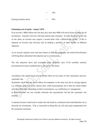 ©Copyright: Department of Open and Distance Learning, Makerere University. All rights reserved.
Page | 81
= 10%
Earning retention ration = 60%
Estimating cost of equity - using CAPM
If an investor’s RRR reflects the risk they face, then their RRR will not be fixed overtime for all
investments. Instead it will vary with time and the type of project. In order to reduce on the risk
of one share, an investor may acquire a second share with a different risk profile. If this is
repeated, an investor may diversity risk by holding a portfolio of share holders in different
industries.
As an investor acquires more and more shares in different companies, the initial diversification
will bring about substantial risk reduction up to a certain point.
The risk reduction slows and eventually stops altogether once 15-20 carefully selected.
Investments have been combined due to the type of risk faced.
According to the capital assets pricing Model, there are two types of risks, Systematic and non-
systematic risk.
Systematic risk is that one which affects all companies in the same way but in varying degrees
e.g. inflation, economic boom, interest rates, while nonsystematic risk is that one which impact
each firm differently, depending on their circumstances, e.g. inefficiency of management.
In diversification, one can virtually eliminate the unsystematic risk but the systematic risk
remains.
A rational investor would wish to reduce the risk faced to a minimum and would therefore try to
diversify his investments. If he is successful in doing this, he will only need compensation for
the systematic risk faced.
 