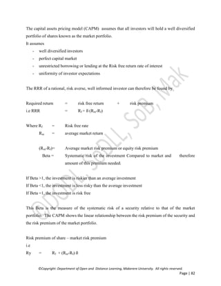 ©Copyright: Department of Open and Distance Learning, Makerere University. All rights reserved.
Page | 82
The capital assets pricing model (CAPM) assumes that all investors will hold a well diversified
portfolio of shares known as the market portfolio.
It assumes
- well diversified investors
- perfect capital market
- unrestricted borrowing or lending at the Risk free return rate of interest
- uniformity of investor expectations
The RRR of a rational, risk averse, well informed investor can therefore be found by
Required return = risk free return + risk premium
i.e RRR = Rf + ß (Rm-Rf)
Where Rf = Risk free rate
Rm = average market return
(Rm-Rf)= Average market risk premium or equity risk premium
Beta = Systematic risk of the investment Compared to market and therefore
amount of this premium needed.
If Beta >1, the investment is riskier than an average investment
If Beta <1, the investment is less risky than the average investment
If Beta =1, the investment is risk free
This Beta is the measure of the systematic risk of a security relative to that of the market
portfolio. The CAPM shows the linear relationship between the risk premium of the security and
the risk premium of the market portfolio.
Risk premium of share – market risk premium
i.e
Ry = Rf + (Rm-Rf) ß
 