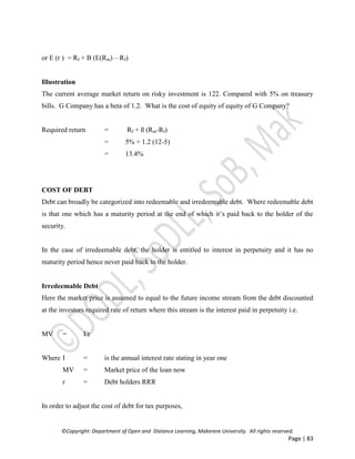 ©Copyright: Department of Open and Distance Learning, Makerere University. All rights reserved.
Page | 83
or E (r ) = Rf + B (E(Rm) – Rf)
Illustration
The current average market return on risky investment is 122. Compared with 5% on treasury
bills. G Company has a beta of 1.2. What is the cost of equity of equity of G Company?
Required return = Rf + ß (Rm-Rf)
= 5% + 1.2 (12-5)
= 13.4%
COST OF DEBT
Debt can broadly be categorized into redeemable and irredeemable debt. Where redeemable debt
is that one which has a maturity period at the end of which it’s paid back to the holder of the
security.
In the case of irredeemable debt, the holder is entitled to interest in perpetuity and it has no
maturity period hence never paid back to the holder.
Irredeemable Debt
Here the market price is assumed to equal to the future income stream from the debt discounted
at the investors required rate of return where this stream is the interest paid in perpetuity i.e.
MV = I/r
Where I = is the annual interest rate stating in year one
MV = Market price of the loan now
r = Debt holders RRR
In order to adjust the cost of debt for tax purposes,
 