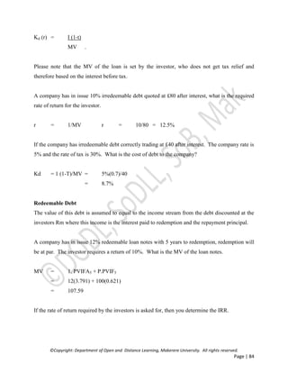 ©Copyright: Department of Open and Distance Learning, Makerere University. All rights reserved.
Page | 84
Kd (r) = I (1-t)
MV .
Please note that the MV of the loan is set by the investor, who does not get tax relief and
therefore based on the interest before tax.
A company has in issue 10% irredeemable debt quoted at £80 after interest, what is the required
rate of return for the investor.
r = 1/MV r = 10/80 = 12.5%
If the company has irredeemable debt correctly trading at £40 after interest. The company rate is
5% and the rate of tax is 30%. What is the cost of debt to the company?
Kd = 1 (1-T)/MV = 5%(0.7)/40
= 8.7%
Redeemable Debt
The value of this debt is assumed to equal to the income stream from the debt discounted at the
investors Rm where this income is the interest paid to redemption and the repayment principal.
A company has in issue 12% redeemable loan notes with 5 years to redemption, redemption will
be at par. The investor requires a return of 10%. What is the MV of the loan notes.
MV = 1. PVIFA5 + P.PVIF5
= 12(3.791) + 100(0.621)
= 107.59
If the rate of return required by the investors is asked for, then you determine the IRR.
 