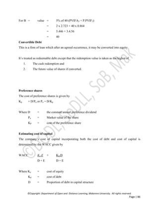 ©Copyright: Department of Open and Distance Learning, Makerere University. All rights reserved.
Page | 86
For B = value = 5% of 40 (PVIFA3 + P.PVIF3)
= 2 x 2.723 + 40 x 0.864
= 5.446 + 3.4.56
= 40
Convertible Debt
This is a firm of loan which after an agreed occurrence, it may be converted into equity.
It’s treated as redeemable debt except that the redemption value is taken as the higher of
1. The cash redemption and
2. The future value of shares if converted.
Preference shares
The cost of preference shares is given by
Kp = D/Po or Po = D/Kp
Where D = the constant annual preference dividend
Po = Market value of the share
KP = cost of the preference share
Estimating cost of capital
The company’s cost of capital incorporating both the cost of debt and cost of capital is
determined by the WACC given by
WACC Ke.E + Kd.D
D + E D + E
Where Ke = cost of equity
Kd = cost of debt
D = Proportion of debt in capital structure
 