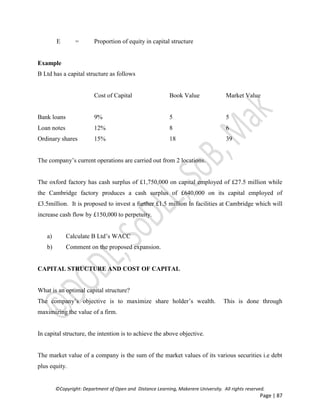 ©Copyright: Department of Open and Distance Learning, Makerere University. All rights reserved.
Page | 87
E = Proportion of equity in capital structure
Example
B Ltd has a capital structure as follows
Cost of Capital Book Value Market Value
Bank loans 9% 5 5
Loan notes 12% 8 6
Ordinary shares 15% 18 39
The company’s current operations are carried out from 2 locations.
The oxford factory has cash surplus of £1,750,000 on capital employed of £27.5 million while
the Cambridge factory produces a cash surplus of £640,000 on its capital employed of
£3.5million. It is proposed to invest a further £1.5 million In facilities at Cambridge which will
increase cash flow by £150,000 to perpetuity.
a) Calculate B Ltd’s WACC
b) Comment on the proposed expansion.
CAPITAL STRUCTURE AND COST OF CAPITAL
What is an optimal capital structure?
The company’s objective is to maximize share holder’s wealth. This is done through
maximizing the value of a firm.
In capital structure, the intention is to achieve the above objective.
The market value of a company is the sum of the market values of its various securities i.e debt
plus equity.
 