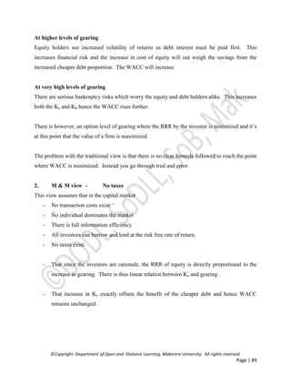 ©Copyright: Department of Open and Distance Learning, Makerere University. All rights reserved.
Page | 89
At higher levels of gearing
Equity holders see increased volatility of returns as debt interest must be paid first. This
increases financial risk and the increase in cost of equity will out weigh the savings from the
increased cheaper debt proportion. The WACC will increase.
At very high levels of gearing
There are serious bankruptcy risks which worry the equity and debt holders alike. This increases
both the Ke and Kd hence the WACC rises further.
There is however, an option level of gearing where the RRR by the investor is minimized and it’s
at this point that the value of a firm is maximized.
The problem with the traditional view is that there is no clear formula followed to reach the point
where WACC is minimized. Instead you go through trial and error.
2. M & M view - No taxes
This view assumes that in the capital market
- No transaction costs exist
- No individual dominates the market
- There is full information efficiency
- All investors can borrow and lend at the risk free rate of return.
- No taxes exist.
- That since the investors are rationale, the RRR of equity is directly proportional to the
increase in gearing. There is thus linear relation between Ke and gearing .
- That increase in Ke exactly offsets the benefit of the cheaper debt and hence WACC
remains unchanged.
 