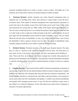 ©Copyright: Department of Open and Distance Learning, Makerere University. All rights reserved.
Page | 9
minimum acceptable hurdle rate in order to accept or reject a project. The hurdle rate is the
minimum rate of return below which no investment proposal would be accepted.
2. Financing Decision: Another important area where financial management plays an
important role is in deciding when, where, from and how to acquire funds to meet the firm’s
investment needs. These aspects of financial management have acquired greater importance in
recent times due to the multiple avenues from which funds can be raised. Some of the widely
used instruments for raising finds are ADRs, GDRs, ECBs Equity Bonds and Debentures etc.
The core issue in financing decision is to maintain the optimum capital structure of the firm that
is in other words, to have a right mix of debt and equity in the firm’s capital structure. In case of
pure equity firm the shareholders returns should be equal to the firm’s returns. The use of debt
affects the risk and return of shareholders. In case, cost of debt is used the firm’s rate of return
the shareholder’s return is going to increase and vice versa. The change in shareholders return
caused by change in profit due to use of debt is called the financial deverage.
3. Dividend Decision: Dividend decisions is the third major financial decision The share
price of a firm is a function of the cash flows associated with the share. The share price at a
given point of time is the present value of future cash flows associated with the holding of
share. These cash flows are dividends. The finance manager has to decide what proportion of
profits has to be distributed to the shareholders. The proportion of profits distributed as dividends
is called the dividend payout ratio and the retained proportion of profits is known as retention
ratio.
4. Liquidity Decision: A firm must be able to fulfill its financial commitments at all points of
time. In order to ensure this the firm should maintain sufficient amount of liquid assets. Liquidity
decisions are concerned with satisfying both long and short-term financial commitments. The
finance manager should try to synchronize the cash inflows with cash outflows. An investment in
current assets affects the firm’s profitability and liquidity. A conflict exists between profitability
and liquidity while managing current assets. In case, the firm has insufficient current assets it
may default on its financial obligations. On the other hand excess funds result in foregoing of
alternative investment opportunities.
 