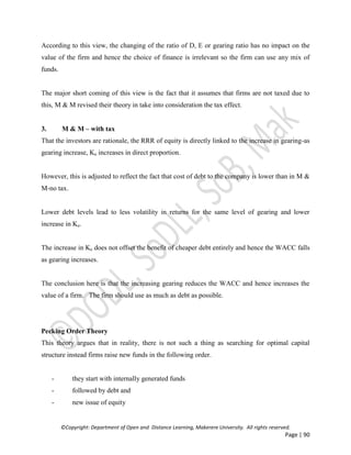 ©Copyright: Department of Open and Distance Learning, Makerere University. All rights reserved.
Page | 90
According to this view, the changing of the ratio of D, E or gearing ratio has no impact on the
value of the firm and hence the choice of finance is irrelevant so the firm can use any mix of
funds.
The major short coming of this view is the fact that it assumes that firms are not taxed due to
this, M & M revised their theory in take into consideration the tax effect.
3. M & M – with tax
That the investors are rationale, the RRR of equity is directly linked to the increase in gearing-as
gearing increase, Ke increases in direct proportion.
However, this is adjusted to reflect the fact that cost of debt to the company is lower than in M &
M-no tax.
Lower debt levels lead to less volatility in returns for the same level of gearing and lower
increase in Ke.
The increase in Ke does not offset the benefit of cheaper debt entirely and hence the WACC falls
as gearing increases.
The conclusion here is that the increasing gearing reduces the WACC and hence increases the
value of a firm. The firm should use as much as debt as possible.
Pecking Order Theory
This theory argues that in reality, there is not such a thing as searching for optimal capital
structure instead firms raise new funds in the following order.
- they start with internally generated funds
- followed by debt and
- new issue of equity
 