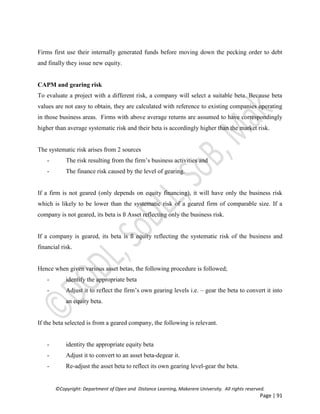 ©Copyright: Department of Open and Distance Learning, Makerere University. All rights reserved.
Page | 91
Firms first use their internally generated funds before moving down the pecking order to debt
and finally they issue new equity.
CAPM and gearing risk
To evaluate a project with a different risk, a company will select a suitable beta. Because beta
values are not easy to obtain, they are calculated with reference to existing companies operating
in those business areas. Firms with above average returns are assumed to have correspondingly
higher than average systematic risk and their beta is accordingly higher than the market risk.
The systematic risk arises from 2 sources
- The risk resulting from the firm’s business activities and
- The finance risk caused by the level of gearing.
If a firm is not geared (only depends on equity financing), it will have only the business risk
which is likely to be lower than the systematic risk of a geared firm of comparable size. If a
company is not geared, its beta is ß Asset reflecting only the business risk.
If a company is geared, its beta is ß equity reflecting the systematic risk of the business and
financial risk.
Hence when given various asset betas, the following procedure is followed;
- identify the appropriate beta
- Adjust it to reflect the firm’s own gearing levels i.e. – gear the beta to convert it into
an equity beta.
If the beta selected is from a geared company, the following is relevant.
- identity the appropriate equity beta
- Adjust it to convert to an asset beta-degear it.
- Re-adjust the asset beta to reflect its own gearing level-gear the beta.
 