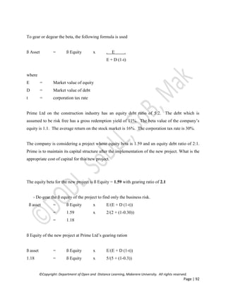 ©Copyright: Department of Open and Distance Learning, Makerere University. All rights reserved.
Page | 92
To gear or degear the beta, the following formula is used
ß Asset = ß Equity x . E .
E + D (1-t)
where
E = Market value of equity
D = Market value of debt
t = corporation tax rate
Prime Ltd on the construction industry has an equity debt ratio of 5:2. The debt which is
assumed to be risk free has a gross redemption yield of 11%. The beta value of the company’s
equity is 1.1. The average return on the stock market is 16%. The corporation tax rate is 30%.
The company is considering a project whose equity beta is 1.59 and an equity debt ratio of 2:1.
Prime is to maintain its capital structure after the implementation of the new project. What is the
appropriate cost of capital for this new project.
The equity beta for the new project is ß Equity = 1.59 with gearing ratio of 2.1
- De-gear the ß equity of the project to find only the business risk.
ß asset = ß Equity x E/(E + D (1-t))
= 1.59 x 2/(2 + (1-0.30))
= 1.18
ß Equity of the new project at Prime Ltd’s gearing ration
ß asset = ß Equity x E/(E + D (1-t))
1.18 = ß Equity x 5/(5 + (1-0.3))
 