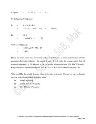 ©Copyright: Department of Open and Distance Learning, Makerere University. All rights reserved.
Page | 93
ß Equity = 1.18/0.78 = 1.51
Cost of equity of the project
Ke = Rf + ß (Rm –Rf)
= 11% + 1.51 (16% - 11%) = 18.55%
Kd = 1(1-t)
= 11% (1-0.3) = 7.70
WACC of the project
= 18.55% x 5/7 + 7.70 x 2/7
= 15.45%
Honey bee an all equity food chain store is about to embark on a ,a major diversification into the
consumer electronics industry. Its current ß equity is 1.2 while the average equity beta of
consumer electronics is 1.6. Gearing in the electronics industry averages 30% debt 70% equity.
Corporate debt is considered to be risk free. Rm =2.5%, Rf= 10% corporation tax rate = 30.
What would be the suitable discount value for the new investment if honey bee were to finance
the new project in each of the following ways?
a) entirely by equity
b) by 30% debt &70% equity
c) 40% debt and 60% equity
 
