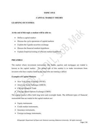 ©Copyright: Department of Open and Distance Learning, Makerere University. All rights reserved.
Page | 94
TOPIC FIVE
CAPITAL MARKET THEORY
LEARNING OUTCOMES:
At the end of this topic a student will be able to:
 Define a capital market
 Discuss the cycle operations of capital markets
 Explain the Uganda securities exchange
 Discuss the financial markets hypothesis
 Explain Empirical testing of efficient market hypothesis
PREAMBLE
The market where investment instruments like bonds, equities and mortgages are traded is
known as the capital market. The primal role of this market is to make investment from
investors who have surplus funds to the ones who are running a deficit.
Examples of Capital Markets
 New York Stock Exchange (NYSE)
 American Stock Exchange (AMEX)
 Chicago Board of Trade
 Chicago Board Options Exchange (CBOE)
The capital market offers both long term and overnight funds. The different types of financial
instruments that are traded in the capital markets are:
 Equity instruments
 Credit market instruments,
 Insurance instruments,
 Foreign exchange instruments,
 