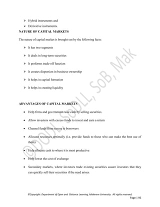 ©Copyright: Department of Open and Distance Learning, Makerere University. All rights reserved.
Page | 95
 Hybrid instruments and
 Derivative instruments.
NATURE OF CAPITAL MARKETS
The nature of capital market is brought out by the following facts:
 It has two segments
 It deals in long-term securities
 It performs trade-off function
 It creates dispersion in business ownership
 It helps in capital formation
 It helps in creating liquidity
ADVANTAGES OF CAPITAL MARKETS
 Help firms and government raise cash by selling securities
 Allow investors with excess funds to invest and earn a return
 Channel funds from savers to borrowers
 Allocate resources optimally (i.e. provide funds to those who can make the best use of
them)
 Help allocate cash to where it is most productive
 Help lower the cost of exchange
 Secondary markets, where investors trade existing securities assure investors that they
can quickly sell their securities if the need arises.
 