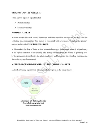 ©Copyright: Department of Open and Distance Learning, Makerere University. All rights reserved.
Page | 96
TYPES OF CAPITAL MARKETS
There are two types of capital market:
 Primary market,
 Secondary market
PRIMARY MARKET
It is that market in which shares, debentures and other securities are sold for the first time for
collecting long-term capital. This market is concerned with new issues. Therefore, the primary
market is also called NEW ISSUE MARKET.
In this market, the flow of funds is from savers to borrowers (industries), hence, it helps directly
in the capital formation of the country. The money collected from this market is generally used
by the companies to modernize the plant, machinery and buildings, for extending business, and
for setting up new business unit.
METHODS OF RASISING CAPITAL IN THE PRIMARY MARKET
Methods of raising capital from primary market are given in the image below.
 