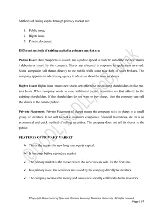 ©Copyright: Department of Open and Distance Learning, Makerere University. All rights reserved.
Page | 97
Methods of raising capital through primary market are:
1. Public issue,
2. Rights issue,
3. Private placement.
Different methods of raising capital in primary market are:
Public Issue: Here prospectus is issued, and a public appeal is made to subscribe the new shares
/ debentures issued by the company. Shares are allocated in response to application received.
Some companies sell shares directly to the public while some take help of share brokers. The
company appoints an advertising agency to advertise about the issue of shares.
Rights Issue: Rights issue means new shares are offered to the existing shareholders on the pro-
rata basis. When company wants to raise additional capital, securities are first offered to the
existing shareholders. If the shareholders do not want to buy shares, then the company can sell
the shares to the outside public.
Private Placement: Private Placement of shares means the company sells its shares to a small
group of investors. It can sell to banks, insurance companies, financial institutions, etc. It is an
economical and quick method of selling securities. The company does not sell its shares to the
public.
FEATURES OF PRIMARY MARKET
 This is the market for new long term equity capital.
 It becomes before secondary market
 The primary market is the market where the securities are sold for the first time.
 In a primary issue, the securities are issued by the company directly to investors.
 The company receives the money and issues new security certificates to the investors.
 