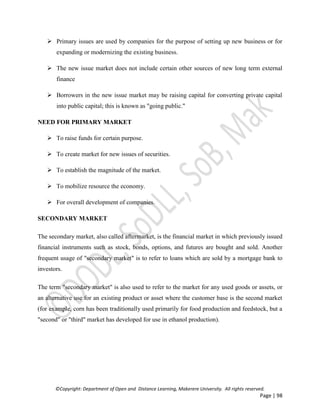 ©Copyright: Department of Open and Distance Learning, Makerere University. All rights reserved.
Page | 98
 Primary issues are used by companies for the purpose of setting up new business or for
expanding or modernizing the existing business.
 The new issue market does not include certain other sources of new long term external
finance
 Borrowers in the new issue market may be raising capital for converting private capital
into public capital; this is known as "going public."
NEED FOR PRIMARY MARKET
 To raise funds for certain purpose.
 To create market for new issues of securities.
 To establish the magnitude of the market.
 To mobilize resource the economy.
 For overall development of companies.
SECONDARY MARKET
The secondary market, also called aftermarket, is the financial market in which previously issued
financial instruments such as stock, bonds, options, and futures are bought and sold. Another
frequent usage of "secondary market" is to refer to loans which are sold by a mortgage bank to
investors.
The term "secondary market" is also used to refer to the market for any used goods or assets, or
an alternative use for an existing product or asset where the customer base is the second market
(for example, corn has been traditionally used primarily for food production and feedstock, but a
"second" or "third" market has developed for use in ethanol production).
 