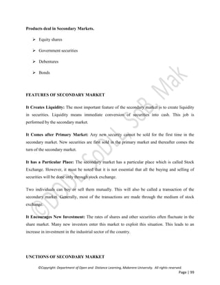 ©Copyright: Department of Open and Distance Learning, Makerere University. All rights reserved.
Page | 99
Products deal in Secondary Markets.
 Equity shares
 Government securities
 Debentures
 Bonds
FEATURES OF SECONDARY MARKET
It Creates Liquidity: The most important feature of the secondary market is to create liquidity
in securities. Liquidity means immediate conversion of securities into cash. This job is
performed by the secondary market.
It Comes after Primary Market: Any new security cannot be sold for the first time in the
secondary market. New securities are first sold in the primary market and thereafter comes the
turn of the secondary market.
It has a Particular Place: The secondary market has a particular place which is called Stock
Exchange. However, it must be noted that it is not essential that all the buying and selling of
securities will be done only through stock exchange.
Two individuals can buy or sell them mutually. This will also be called a transaction of the
secondary market. Generally, most of the transactions are made through the medium of stock
exchange.
It Encourages New Investment: The rates of shares and other securities often fluctuate in the
share market. Many new investors enter this market to exploit this situation. This leads to an
increase in investment in the industrial sector of the country.
UNCTIONS OF SECONDARY MARKET
 