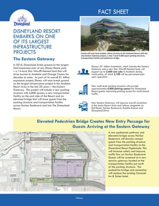 FACT SHEET
DISNEYLAND RESORT
EMBARKS ON ONE
OF ITS LARGEST
INFRASTRUCTURE
PROJECTS
The Eastern Gateway
Guests will now have another choice of entry to the Anaheim Resort with the
new Eastern Gateway project, a new 7-level 6,800-space parking structure,
transportation facility and pedestrian bridge.
Disney’s $1 billion investment, which includes the Eastern
Gateway and a new Star Wars®-themed land, will
support up to 2,600 new jobs in Anaheim during
construction, of which 2,100 will be permanent jobs
upon operation.
New multi-level parking structure will provide
approximately 6,800 parking spaces for Disneyland
Resort guests, improving parking access for north-bound
traffic.
New Eastern Gateway will improve overall circulation
in the entire Resort Area and relieve congestion on
Ball Road, Harbor Boulevard, Katella Avenue and
Disneyland Drive.
Elevated Pedestrian Bridge Creates New Entry Passage for
Guests Arriving at the Eastern Gateway
In 2016, Disneyland broke ground on the largest
land expansion ever at any Disney theme park
– a 14-acre Star Wars®-themed land that will
drive tourism to Anaheim and Orange County for
decades to come. As part of its overall $1 billion
expansion project, Disney will soon break ground
on the largest infrastructure project in the Anaheim
Resort Area in the last 20 years – the Eastern
Gateway. The project will include a new parking
structure with 6,800 spaces, a new transportation
facility on the east side of the Resort and an
elevated bridge that will move guests from the
parking structure and transportation facility
across Harbor Boulevard and into The Disneyland
Resort.
A new pedestrain pathway and
elevated bridge across Harbor
Boulevard will directly connect
guests from the parking structure
and transportation facility to the
Disneyland Resort Esplanade. This
will increase safety and improve
traffic flow on Harbor Boulevard.
Guests will be screened at a new
security gateway located at the
transportation facility just north
of the parking structure. The
pedestrian bridge and connection
will replace the existing Carousel
Inn & Suites hotel.
©Disney
 