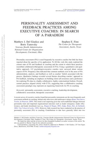 PERSONALITY ASSESSMENT AND
FEEDBACK PRACTICES AMONG
EXECUTIVE COACHES: IN SEARCH
OF A PARADIGM
Matthew J. Del Giudice and
Boris Yanovsky
Veterans Health Administration
National Center for Organization
Development, Cincinnati, Ohio
Stephen E. Finn
The Center for Therapeutic
Assessment, Austin, Texas
Personality assessment (PA) is used frequently by executive coaches but little has been
reported about the speciﬁcs of its application. To ﬁll this void, this study explored the
current state of PA and feedback in coaching and the extent to which these practices
resembled collaborative/therapeutic assessment (C/TA). Using a quantitative and qual-
itative approach, 112 psychologist-executive coaches were surveyed about various
aspects of PA. Frequency data indicated that common methods exist in the areas of PA
administration, analysis, and feedback as well as coaches’ beliefs associated with the
process. Qualitative ﬁndings revealed several themes describing coaches’ approach to
PA feedback, including an emphasis on building client self-awareness and a preference
for exploring PA data in a highly collaborative, highly contextualized fashion. Overall,
current practices aligned closely with C/TA, suggesting that a collaborative coaching
assessment paradigm may represent an organizing framework for PA in coaching.
Keywords: personality assessment, executive coaching, leadership development,
collaborative assessment, therapeutic assessment
A recent survey of executive coaches found that personality instruments are the most frequently used
assessment methods in coaching, behind only interviews and multisource ratings (Bono, Purvanova,
Towler, & Peterson, 2009). This trend is not surprising given the well-established linkages between
personality traits and important organizational outcomes such as leader emergence, leader effec-
tiveness, and leader derailment (see e.g., Hogan & Hogan, 2001; Judge, Bono, Ilies, & Gerhardt,
2002; Van Velsor & Leslie, 1995). However, little research has been conducted on the practice of
personality assessment (PA) in coaching. Contributions to date have generally fallen into two
Matthew J. Del Giudice and Boris Yanovsky, Veterans Health Administration National Center for Organization
Development, Cincinnati, Ohio; Stephen E. Finn, The Center for Therapeutic Assessment, Austin, Texas.
We thank the editor and the reviewers for their thoughtful feedback on earlier versions of this article. We
also are grateful to Marina Vataj for her editorial assistance.
Correspondence concerning this article should be addressed to Matthew J. Del Giudice, 28 Vom Eigen
Drive, Morristown, NJ 07960. E-mail: matthewdelgiudice@gmail.com
ThisdocumentiscopyrightedbytheAmericanPsychologicalAssociationoroneofitsalliedpublishers.
Thisarticleisintendedsolelyforthepersonaluseoftheindividualuserandisnottobedisseminatedbroadly.
Consulting Psychology Journal: Practice and Research © 2014 American Psychological Association
2014, Vol. 66, No. 3, 155–172 1065-9293/14/$12.00 http://dx.doi.org/10.1037/cpb0000007
155
 