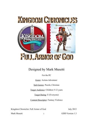 Designed by Mark Musetti
For the PC
Genre: Action-Adventure
Sub-Genres: Puzzle, Christian
Target Audience: Children 5-12 years
Target Rating: E (Everyone)
Content Descriptor: Fantasy Violence
Kingdom Chronicles: Full Armor of God July 2013
Mark Musetti 1 GDD Version 1.3
 