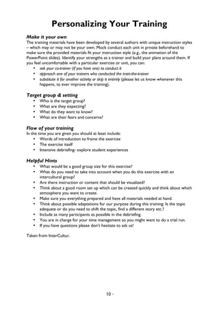 10 -
Personalizing Your Training
Make it your own
The training materials have been developed by several authors with unique instruction styles
– which may or may not be your own. Mock conduct each unit in private beforehand to
make sure the provided materials fit your instruction style (e.g., the animation of the
PowerPoint slides). Identify your strengths as a trainer and build your plans around them. If
you feel uncomfortable with a particular exercise or unit, you can:
• ask your co-trainer (if you have one) to conduct it
• approach one of your trainers who conducted the train-the-trainer
• substitute it for another activity or skip it entirely (please let us know whenever this
happens, to ever improve the training).
Target group & setting
• Who is the target group?
• What are they expecting?
• What do they want to know?
• What are their fears and concerns?
Flow of your training
In the time you are given you should at least include:
• Words of introduction to frame the exercise
• The exercise itself
• Intensive debriefing- explore student experiences
Helpful Hints
• What would be a good group size for this exercise?
• What do you need to take into account when you do this exercise with an
intercultural group?
• Are there instruction or content that should be visualized?
• Think about a good room set up which can be created quickly and think about which
atmosphere you want to create.
• Make sure you everything prepared and have all materials needed at hand.
• Think about possible adaptations for our purpose during this training: Is the topic
adequate or do you need to shift the topic, find a different story etc.?
• Include as many participants as possible in the debriefing.
• You are in charge for your time management so you might want to do a trial run.
• If you have questions please don’t hesitate to ask us!
Taken from InterCultur.
 