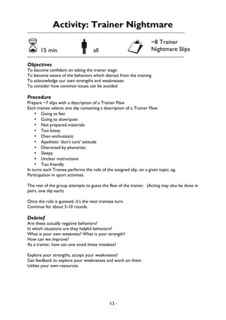 13 -
Activity: Trainer Nightmare
615 min !all "
Objectives
To become confident on taking the trainer stage
To become aware of the behaviors which detract from the training
To acknowledge our own strengths and weaknesses
To consider how common issues can be avoided
Procedure
Prepare ~7 slips with a description of a Trainer Flaw
Each trainee selects one slip containing a description of a Trainer Flaw:
• Going to fast
• Going to slow/quiet
• Not prepared materials
• Too bossy
• Over-enthusiastic
• Apathetic ‘don’t care’ attitude
• Distracted by phone/etc
• Sleepy
• Unclear instructions
• Too friendly
In turns each Trainee performs the role of the assigned slip, on a given topic; eg.
Participation in sport activities.
The rest of the group attempts to guess the flaw of the trainer. (Acting may also be done in
pairs, one slip each)
Once the role is guessed, it’s the next trainees turn.
Continue for about 5-10 rounds.
Debrief
Are these actually negative behaviors?
In which situations are they helpful behaviors?
What is your own weakness? What is your strength?
How can we improve?
As a trainer, how can one avoid these mistakes?
Explore your strengths, accept your weaknesses!
Get feedback to explore your weaknesses and work on them.
Utilize your own resources.
~8 Trainer
Nightmare Slips
 