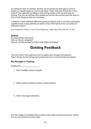 16 -
not waiting for them to volunteer. Another way to activate the silent types is to focus
people on a specific aspect you want to talk about: “Peter, what does X look like in your
culture?” You might also try talking to them during a break to find out what they are
thinking. Then you can tell them how valuable you find this idea and that you’d like them to
share it with the group when you reconvene.
In addition to these individual differences among participants, keep in mind that culture plays
a significant role in group dynamics as well! For more information on this, see section on
Classroom Culture.
Source: Adapted from Hamlin, S., “How to Talk So People Listen”, 1988, Harper & Row, New York, N.Y., USA
Debrief
Do these profiles make sense?
How can they be recognized?
How can we help participants to feel comfortable and included?
Getting Feedback
Train the Trainer is the opportune time to explore your strengths and weakness.
Take 5 minutes during training to get answers from your co-trainers/mock participants:
My Strengths in Training
Feedback for: __________________
1. How I establish contact to people:
2. Which positive emotions I invoke in others and how:
3. How I encourage involvement:
The next 2 pages are Feedback Sheets to give a wide range of constructive tips for trainers.
You can use it however you find useful.
 