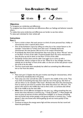 27 -
Ice-Breaker: Me too!
6 10 min !all "Chairs
Objectives
To recognize our similarities and differences
To recognize how those similarities and differences affect our feelings and behavior towards
others.
To realize that some similarities and differences are harder to see than others.
To value each individual for their whole self.
Instructions
Part 1:
• Form a circle in chairs. Ask each person to think of some personal fact, hobby or
characteristic that is special about them.
• One of the facilitators starts by calling out what his or her unique feature is, for
example “I have been to Turkey more than once”. If nobody shares this
characteristic the next person calls out his or her unique characteristic.
• If somebody else shares that characteristic they must jump up, shout “Me too” and sit
on the floor in front of the caller. If several people share the same characteristic
they all jump up and sit down on the floor in front of the caller.
• Everybody remains there and the caller must again try to come up with a
characteristic, which is unique to him or her. When he or she manages, and, thus,
nobody sits on the floor in front of the caller, it’s the turn of the next person round
the circle to be the caller.
• The first round ends when everybody has called out something that differentiates
him or her from the others.
Part 2:
• Now start part 2. Explain that this part involves searching for characteristics, which
are shared by everybody else in the group.
• Take away one chair and tell the caller to stand in the middle of the circle. They
must think of something that they share with the rest of the group. Ask them to
call out what it is, for example "I like music". All those who share this characteristic,
have to stand up and move to another chair while they shout out: «Me too». The
person who stood in the middle also tries to find a chair, so someone else will be
left in the middle to be the next caller.
• Hint: there can be different strategies for this part, e.g., calling something that one
knows that many will have in common (e.g., “I study at Jacobs”) -> Most people will
have to jump up and lots of chairs will become available; or to choose something
that one knows only certain people in the group will have in common (e.g., “I wear
glasses”), then one knows who will be getting up and can move quickly to that
person’s chair.
• Continue as long as the energy seems high and then announce the last round and
thank the participants.
 