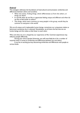 28 -
Debrief
This energizer addresses the foundations of intercultural communication: similarities and
differences between others and ourselves.
• What was easier, finding things, which differentiate us from the others, or
things we share?
• In real life when do we like or appreciate feeling unique and different and when do
we like to feel similar to others?
• The things, which were common to many people in this group, would they be
common to everyone in the world?
We are all unique and irreplaceable human beings, sometimes our uniqueness makes us
feel proud, sometimes shy or ashamed. Nonetheless, we all share the fact that we are
human beings and this makes us feel closer to each other.
Who and what we are is shaped by our experience of life. Common experiences may
influence people differently.
During your time at Jacobs University, you will most likely be in for a number of
surprises when it comes to similarities and differences between you and others.
It can be an exciting journey discovering similarities and differences with people at
various levels.
 