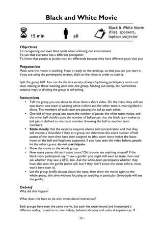 35 -
Black and White Movie
6 15 min !all "
Objectives
To recognizing our own blind spots when scanning our environment
To see that everyone has a different perception
To know that people at Jacobs may act differently because they have different goals that you
Preparation
Make sure the movie is working. Have it ready on the desktop, so that you can just start it.
If you are using the powerpoint version, click on the video in order to start it.
Split the group half. You can do this in a variety of ways, by having participants count out
loud, making all those wearing jeans into one group, handing out candy, etc. Sometimes
creative ways of dividing the group is refreshing.
Instructions
• Tell the group you are about to show them a short video. On the video they will see
two teams; one team is wearing white t-shirts and the other team is wearing black t-
shirts. The members of each team are passing the ball to each other.
• One half of your group can count the number of passes the white team makes, and
the other half should count the number of ball passes that the black team makes (a
ball pass is defined as one team member throwing the ball to another team
member).
• State clearly that the exercise requires silence and concentration and that they
will receive a chocolate if they as a group can determine the exact number of ball
passes of the team they have been assigned to (this cover story makes the focus
more on the ball and heightens suspense). If you have seen the video before, people
let the others guess, do not participate.
• Show the movie to the whole group.
• How many passes did each team count? Did anyone see anything unusual? If the
black-team participants say “I saw a gorilla” you might still want to tease them and
ask whether they saw a UFO, too. Ask the white-team participants whether they
have also seen the gorilla (some will, but if they didn’t know the video before, most
won’t have seen it).
• Let the group briefly discuss about the issue, then show the movie again to the
whole group, this time without focusing on anything in particular: Everybody will see
the gorilla.
Debrief
Why did this happen?
What does this have to do with intercultural interaction?
Both groups have seen the same movie, but each has experienced and interpreted a
different reality, based on its own values, behavioral codes and cultural experiences. If
Black & White Movie
(file), speakers,
laptop/projector
 
