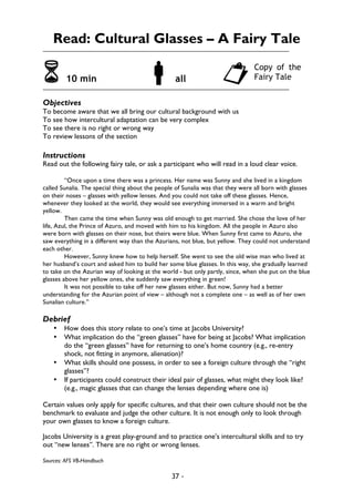 37 -
Read: Cultural Glasses – A Fairy Tale
6 10 min !all "
Objectives
To become aware that we all bring our cultural background with us
To see how intercultural adaptation can be very complex
To see there is no right or wrong way
To review lessons of the section
Instructions
Read out the following fairy tale, or ask a participant who will read in a loud clear voice.
“Once upon a time there was a princess. Her name was Sunny and she lived in a kingdom
called Sunalia. The special thing about the people of Sunalia was that they were all born with glasses
on their noses – glasses with yellow lenses. And you could not take off these glasses. Hence,
whenever they looked at the world, they would see everything immersed in a warm and bright
yellow.
Then came the time when Sunny was old enough to get married. She chose the love of her
life, Azul, the Prince of Azuro, and moved with him to his kingdom. All the people in Azuro also
were born with glasses on their nose, but theirs were blue. When Sunny first came to Azuro, she
saw everything in a different way than the Azurians, not blue, but yellow. They could not understand
each other.
However, Sunny knew how to help herself. She went to see the old wise man who lived at
her husband’s court and asked him to build her some blue glasses. In this way, she gradually learned
to take on the Azurian way of looking at the world - but only partly, since, when she put on the blue
glasses above her yellow ones, she suddenly saw everything in green!
It was not possible to take off her new glasses either. But now, Sunny had a better
understanding for the Azurian point of view – although not a complete one – as well as of her own
Sunalian culture.”
Debrief
• How does this story relate to one’s time at Jacobs University?
• What implication do the “green glasses” have for being at Jacobs? What implication
do the “green glasses” have for returning to one’s home country (e.g., re-entry
shock, not fitting in anymore, alienation)?
• What skills should one possess, in order to see a foreign culture through the “right
glasses”?
• If participants could construct their ideal pair of glasses, what might they look like?
(e.g., magic glasses that can change the lenses depending where one is)
Certain values only apply for specific cultures, and that their own culture should not be the
benchmark to evaluate and judge the other culture. It is not enough only to look through
your own glasses to know a foreign culture.
Jacobs University is a great play-ground and to practice one’s intercultural skills and to try
out “new lenses”. There are no right or wrong lenses.
Sources: AFS VB-Handbuch
Copy of the
Fairy Tale
 