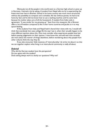 39 -
Obviously not all the people in the world went to a German high school or grew up
in Germany. I learned a lot by asking. A student from Nepal tells me he is experiencing the
freest time ever here in Bremen. School in his home country was much more structured,
without the possibility to compose one’s schedule, life was without parties, he had to be
home by 7pm and he did not know how to use a washing machine until he came here
because his mother takes care of all the housework. A student from India nods in
agreement: “It was similar for me growing up.” Seen from this viewpoint, life in Bremen
offers a lot of freedom compared to life in their home countries and Jacobs is in no way
spoon-feeding.
If the students from India and Nepal hadn’t shared their views with me, I would still
think that everybody here sees college life the way I see it, when their actually happen to be
many different opinions about this. One must consider what experiences people have had
before passing judgements on their opinion. I now know this, and will next time certainly
ask more about the manner of things elsewhere, before wondering about why people from
other cultures think the way they do.
If you also encounter little instances of ‘interculturality,’ do write me about it so that
we can together explore what living in an intercultural community is really all about.
Debrief
Why did the German student have this perspective?
Do you agree with the student?
Does asking always work to clarify our questions? Why not?
 
