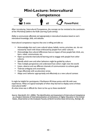 40 -
Mini-Lecture: Intercultural
Competence
65 min !all "PowerPoint
After introducing Intercultural Competence, the concept can be revisited at the conclusion
of the Workshop (before the Kolb Learning Cycle ativity).
Ability to communicate effectively and appropriately in intercultural situations based on one’s
intercultural knowledge, skills, and attitudes.
Intercultural competence requires that one is willing and able to:
• Acknowledge that one’s own cultural values, beliefs, norms, priorities, etc. do not
necessarily match with those embraced by people from other cultures
• Acknowledge that cultural differences have an impact of how people feel, think, act,
learn, relate, communicate, etc.
• Open-up towards intercultural learning and to engage with people from other
cultures
• Identify which own and other behaviors might be guided by culture
• Take multiple perspectives and understand how others might view the world
• Listen, observe and use different channels of communication to achieve goals
• Tolerate ambiguity and uncertainty
• Cope effectively with acculturation stress
• Adapt one’s behavior appropriately and effectively to a new cultural context
It might be helpful for participants, if facilitators fill these points with life with own
experiences. What are typical examples of when they learned to display some of these
intercultural skills?
At what times was it difficult for them to live up to these standards?
Source: Deardorff, D.K. (2004), The Identification and Assessment of Intercultural Competence
as a Student Outcome of Internationalization at Institutions of Higher Education in the United
States, Dissertation at the Graduate Faculty of North Carolina State University, Raleigh, NC.
 