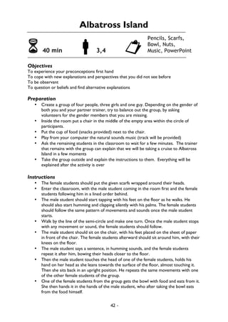 42 -
Albatross Island
6 40 min !3,4 "
Objectives
To experience your preconceptions first hand
To cope with new explanations and perspectives that you did not see before
To be observant
To question or beliefs and find alternative explanations
Preparation
• Create a group of four people, three girls and one guy. Depending on the gender of
both you and your partner trainer, try to balance out the group, by asking
volunteers for the gender members that you are missing.
• Inside the room put a chair in the middle of the empty area within the circle of
participants.
• Put the cup of food (snacks provided) next to the chair.
• Play from your computer the natural sounds music (track will be provided)
• Ask the remaining students in the classroom to wait for a few minutes. The trainer
that remains with the group can explain that we will be taking a cruise to Albatross
Island in a few moments
• Take the group outside and explain the instructions to them. Everything will be
explained after the activity is over
Instructions
• The female students should put the given scarfs wrapped around their heads.
• Enter the classroom, with the male student coming in the room first and the female
students following him in a lined order behind.
• The male student should start tapping with his feet on the floor as he walks. He
should also start humming and clapping silently with his palms. The female students
should follow the same pattern of movements and sounds once the male student
starts.
• Walk by the line of the semi-circle and make one turn. Once the male student stops
with any movement or sound, the female students should follow.
• The male student should sit on the chair, with his feet placed on the sheet of paper
in front of the chair. The female students afterward should sit around him, with their
knees on the floor.
• The male student says a sentence, in humming sounds, and the female students
repeat it after him, bowing their heads closer to the floor.
• Then the male student touches the head of one of the female students, holds his
hand on her head as she leans towards the surface of the floor, almost touching it.
Then she sits back in an upright position. He repeats the same movements with one
of the other female students of the group.
• One of the female students from the group gets the bowl with food and eats from it.
She then hands it in the hands of the male student, who after taking the bowl eats
from the food himself.
Pencils, Scarfs,
Bowl, Nuts,
Music, PowerPoint
 