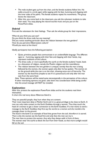 43 -
• The male student gets up from the chair, and the female students follow him. He
walks around in a circle again while tapping with his feet, humming and clapping with
the inner sides of his palms. The female students repeat his movements. The group
leaves the classroom.
• After this, you come back in the classroom, you ask the volunteer students to take
their seats. You stop playing the natural sounds music and you put on the
PowerPoint slides.
Debrief
First ask the volunteers for their feelings. Then ask the whole group for their impressions.
What do you think you just saw?
Do you think the dress code has any meaning?
Did you notice anything particular about the relation between the two genders?
How do you perceive Albatrossians culture?
Would you want to live there?
Ideally participants have the following perception:
• Quiet, primitive people that communicate in an unidentifiable language. The different
signs ie – humming, tapping with their feet and clapping with their hands, may
represent traditions of the culture.
• The dress code, or more specifically the scarfs on the female students’ heads, leads
to a discussion of religion, namely the Muslim religion and the resemblance.
• The relation between the two genders is unequal, namely that the man is being
followed by the women, the women speak only after he has spoken. The women sit
on the ground while the man is on the chair, showing some sort of hierarchy. The
women try the food first (maybe to see if it is poisonous?) and only after the man
eats from the same food.
Note. These opinions will be stated quite stereotypically in the perception of the culture.
If other interesting opinions are given, take them into consideration while being careful
that the actual message will NOT be revealed.
Explanation:
After this, present the explanation PowerPoint slides and let the students read them
themselves.
In short the real story about Albatross Island is:
They are peaceful people, they hum when they are content.
Their most important deity is Mother Earth and it is a great privilege to be close to Earth. A
man can only make contact to the Earth Goddess through a woman. Thus they touch the
head of a woman to get a closer connection to the Earth Goddess. If a man wants to send a
message to the Earth Goddess they first say the words to a woman and she transfers the
message closer to the ground.
The food in the bowl is an example of food that grows from the soil, therefore it is sacred.
That is why the women eat the food first and only then the men can try it.
The men have to protect the women, thus why they always walk in front of them.
The women wear the scarfs to block the Sun from their heads, so that more sunlight would
fall on the soil.
 