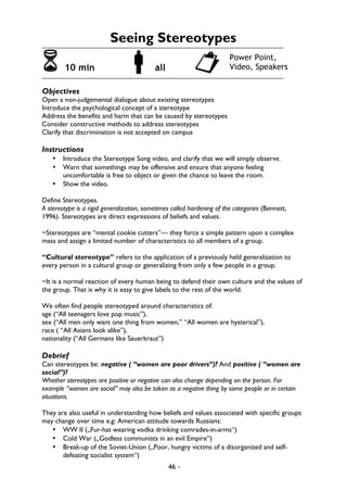 46 -
Seeing Stereotypes
6 10 min !all "
Objectives
Open a non-judgemental dialogue about existing stereotypes
Introduce the psychological concept of a stereotype
Address the benefits and harm that can be caused by stereotypes
Consider constructive methods to address stereotypes
Clarify that discrimination is not accepted on campus
Instructions
• Introduce the Stereotype Song video, and clarify that we will simply observe.
• Warn that somethings may be offensive and ensure that anyone feeling
uncomfortable is free to object or given the chance to leave the room.
• Show the video.
Define Stereotypes.
A stereotype is a rigid generalization, sometimes called hardening of the categories (Bennett,
1996). Stereotypes are direct expressions of beliefs and values.
~Stereotypes are “mental cookie cutters”— they force a simple pattern upon a complex
mass and assign a limited number of characteristics to all members of a group.
“Cultural stereotype” refers to the application of a previously held generalization to
every person in a cultural group or generalizing from only a few people in a group.
~It is a normal reaction of every human being to defend their own culture and the values of
the group. That is why it is easy to give labels to the rest of the world.
We often find people stereotyped around characteristics of:
age (“All teenagers love pop music”),
sex (“All men only want one thing from women,” “All women are hysterical”),
race ( “All Asians look alike”),
nationality (“All Germans like Sauerkraut”)
Debrief
Can stereotypes be: negative ( “women are poor drivers“)? And positive ( “women are
social“)?
Whether stereotypes are positive or negative can also change depending on the person. For
example “women are social” may also be taken as a negative thing by some people or in certain
situations.
They are also useful in understanding how beliefs and values associated with specific groups
may change over time e.g: American attitude towards Russians:
• WW II („Fur-hat wearing vodka drinking comrades-in-arms“)
• Cold War („Godless communists in an evil Empire“)
• Break-up of the Soviet-Union („Poor, hungry victims of a disorganized and self-
defeating socialist system“)
Power Point,
Video, Speakers
 